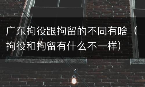 广东拘役跟拘留的不同有啥（拘役和拘留有什么不一样）