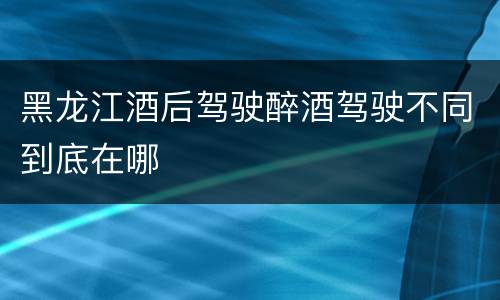 黑龙江酒后驾驶醉酒驾驶不同到底在哪