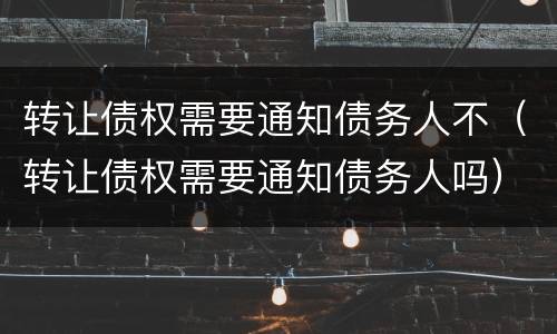 转让债权需要通知债务人不（转让债权需要通知债务人吗）