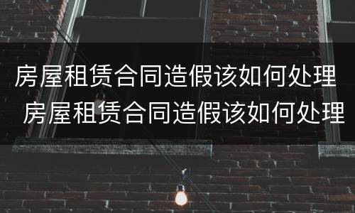 房屋租赁合同造假该如何处理 房屋租赁合同造假该如何处理违章