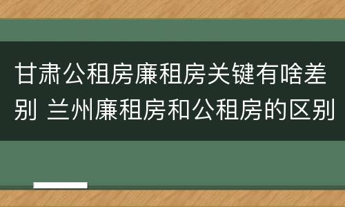 甘肃公租房廉租房关键有啥差别 兰州廉租房和公租房的区别
