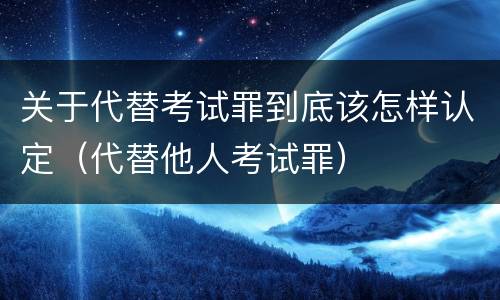 关于代替考试罪到底该怎样认定（代替他人考试罪）