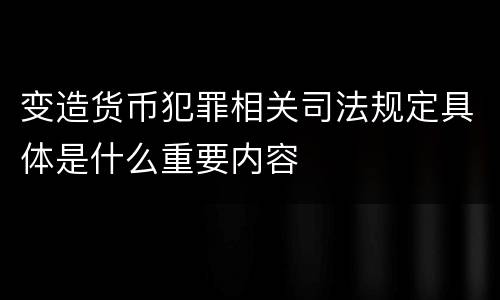 变造货币犯罪相关司法规定具体是什么重要内容