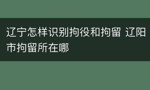 辽宁怎样识别拘役和拘留 辽阳市拘留所在哪