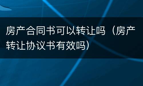 房产合同书可以转让吗（房产转让协议书有效吗）