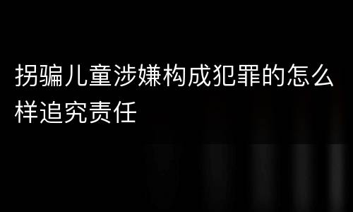 拐骗儿童涉嫌构成犯罪的怎么样追究责任