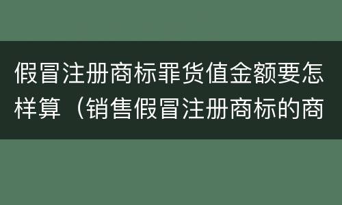假冒注册商标罪货值金额要怎样算（销售假冒注册商标的商品罪货值如何计算）