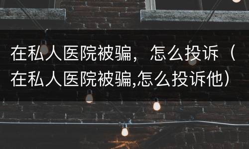 在私人医院被骗，怎么投诉（在私人医院被骗,怎么投诉他）