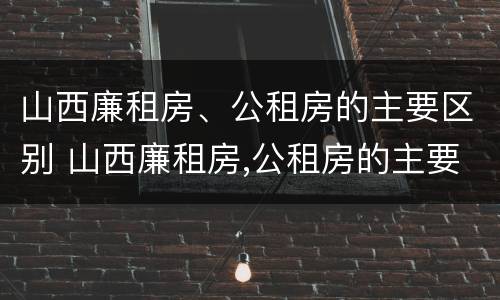 山西廉租房、公租房的主要区别 山西廉租房,公租房的主要区别在哪