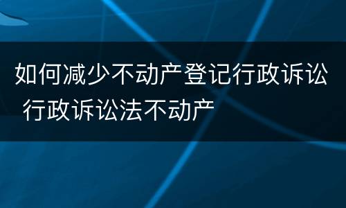 如何减少不动产登记行政诉讼 行政诉讼法不动产