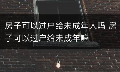 房子可以过户给未成年人吗 房子可以过户给未成年嘛