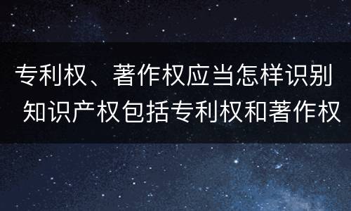 专利权、著作权应当怎样识别 知识产权包括专利权和著作权吗