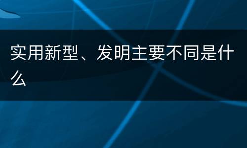 实用新型、发明主要不同是什么