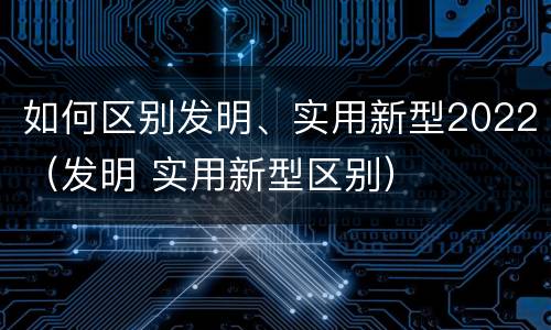 如何区别发明、实用新型2022（发明 实用新型区别）