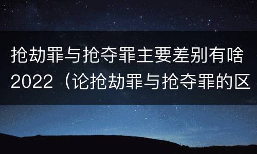 抢劫罪与抢夺罪主要差别有啥2022（论抢劫罪与抢夺罪的区别）