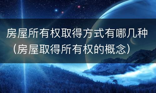 房屋所有权取得方式有哪几种（房屋取得所有权的概念）