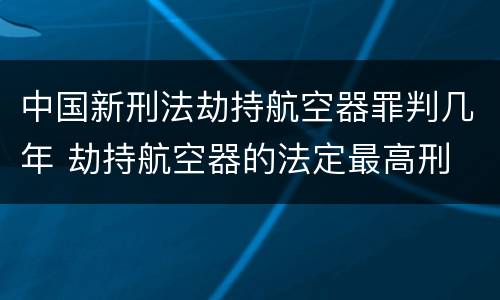 中国新刑法劫持航空器罪判几年 劫持航空器的法定最高刑
