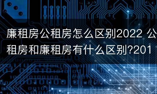 廉租房公租房怎么区别2022 公租房和廉租房有什么区别?2019年的