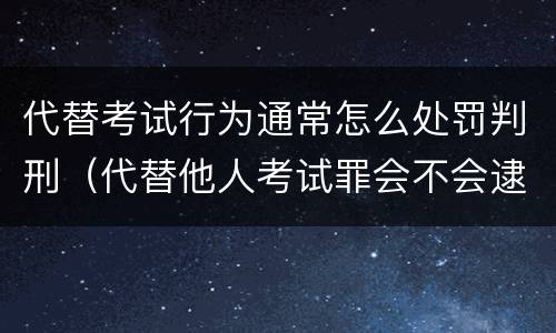 代替考试行为通常怎么处罚判刑（代替他人考试罪会不会逮捕）