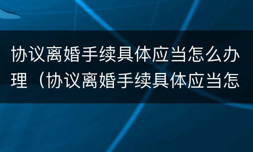 协议离婚手续具体应当怎么办理（协议离婚手续具体应当怎么办理的）