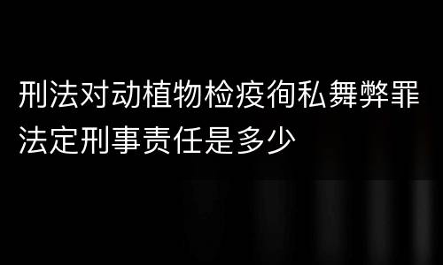 刑法对动植物检疫徇私舞弊罪法定刑事责任是多少