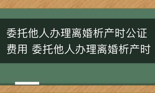 委托他人办理离婚析产时公证费用 委托他人办理离婚析产时公证费用多少钱