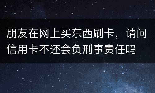 朋友在网上买东西刷卡，请问信用卡不还会负刑事责任吗