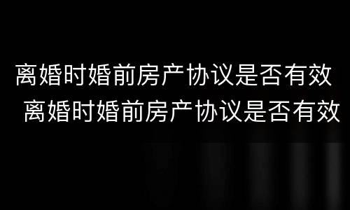 离婚时婚前房产协议是否有效 离婚时婚前房产协议是否有效怎么查