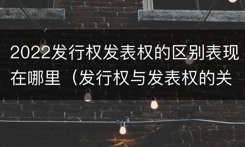 2022发行权发表权的区别表现在哪里（发行权与发表权的关系）