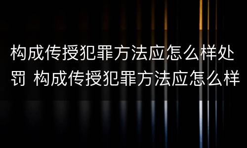 构成传授犯罪方法应怎么样处罚 构成传授犯罪方法应怎么样处罚