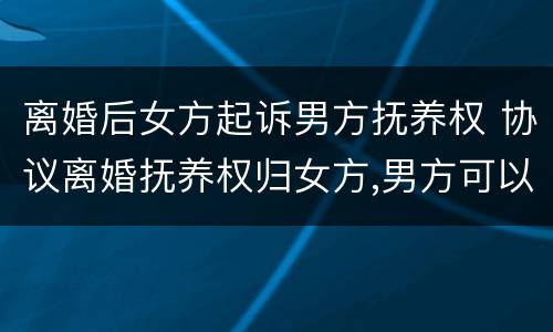 离婚后女方起诉男方抚养权 协议离婚抚养权归女方,男方可以起诉吗