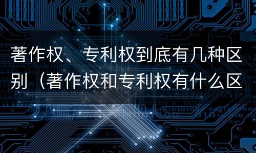 著作权、专利权到底有几种区别（著作权和专利权有什么区别）