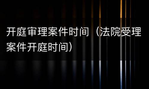 开庭审理案件时间（法院受理案件开庭时间）