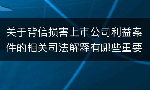 关于背信损害上市公司利益案件的相关司法解释有哪些重要内容