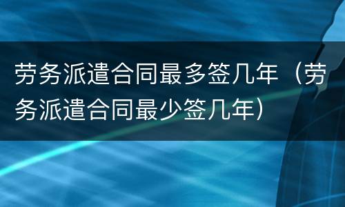 劳务派遣合同最多签几年（劳务派遣合同最少签几年）