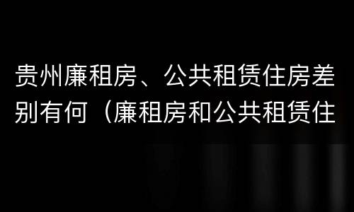 贵州廉租房、公共租赁住房差别有何（廉租房和公共租赁住房的区别）