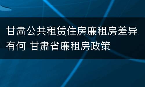甘肃公共租赁住房廉租房差异有何 甘肃省廉租房政策