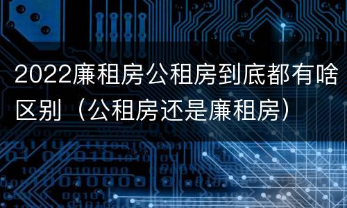 2022廉租房公租房到底都有啥区别（公租房还是廉租房）