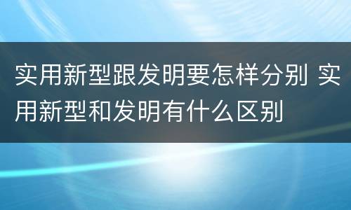 实用新型跟发明要怎样分别 实用新型和发明有什么区别