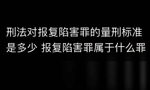 刑法对报复陷害罪的量刑标准是多少 报复陷害罪属于什么罪