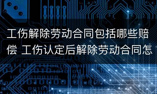 工伤解除劳动合同包括哪些赔偿 工伤认定后解除劳动合同怎么补偿
