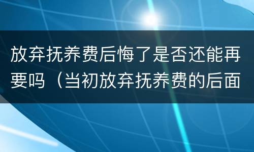 放弃抚养费后悔了是否还能再要吗（当初放弃抚养费的后面有主张抚养费成功的吗）