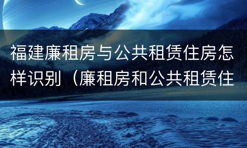 福建廉租房与公共租赁住房怎样识别（廉租房和公共租赁住房有什么区别）