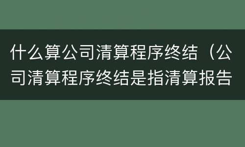 什么算公司清算程序终结（公司清算程序终结是指清算报告经）