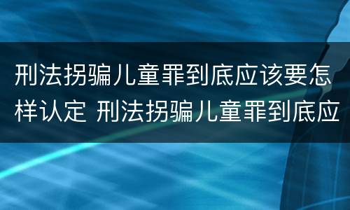 刑法拐骗儿童罪到底应该要怎样认定 刑法拐骗儿童罪到底应该要怎样认定呢