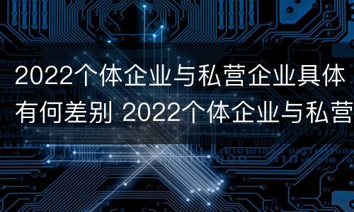 2022个体企业与私营企业具体有何差别 2022个体企业与私营企业具体有何差别呢