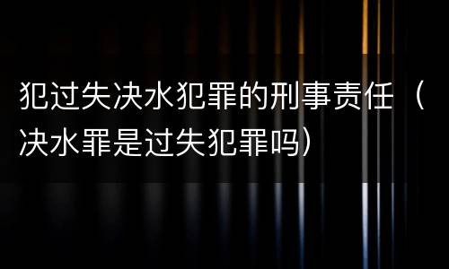 犯过失决水犯罪的刑事责任（决水罪是过失犯罪吗）