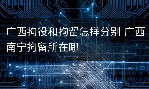 广西拘役和拘留怎样分别 广西南宁拘留所在哪