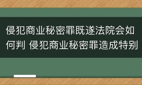 侵犯商业秘密罪既遂法院会如何判 侵犯商业秘密罪造成特别严重后果判刑标准