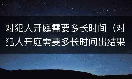 对犯人开庭需要多长时间（对犯人开庭需要多长时间出结果）